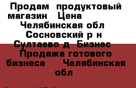 Продам  продуктовый магазин › Цена ­ 800 000 - Челябинская обл., Сосновский р-н, Султаево д. Бизнес » Продажа готового бизнеса   . Челябинская обл.